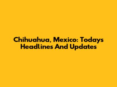 Chihuahua, Mexico: Today's Headlines And Updates