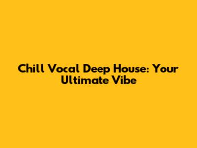 Chill Vocal Deep House: Your Ultimate Vibe
