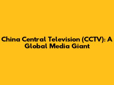 China Central Television (CCTV): A Global Media Giant