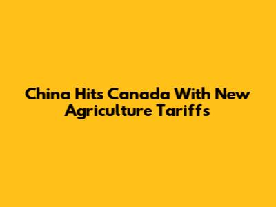China Hits Canada With New Agriculture Tariffs