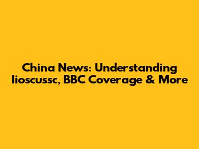 China News: Understanding Iioscussc, BBC Coverage & More