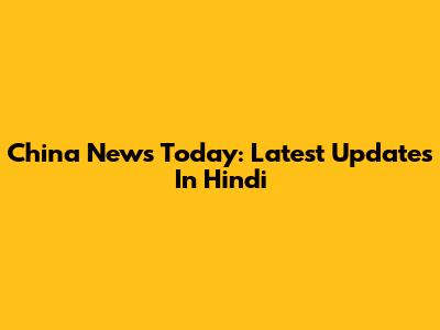 China News Today: Latest Updates In Hindi