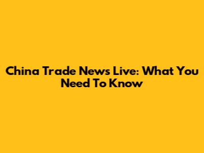 China Trade News Live: What You Need To Know
