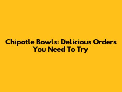 Chipotle Bowls: Delicious Orders You Need To Try