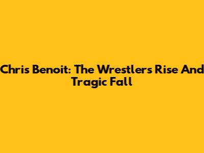 Chris Benoit: The Wrestler's Rise And Tragic Fall