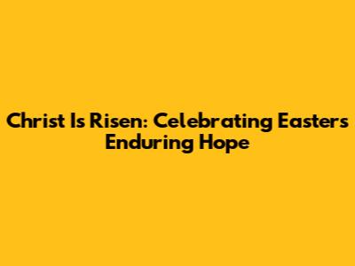 Christ Is Risen: Celebrating Easter's Enduring Hope