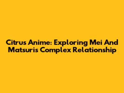 Citrus Anime: Exploring Mei And Matsuri's Complex Relationship