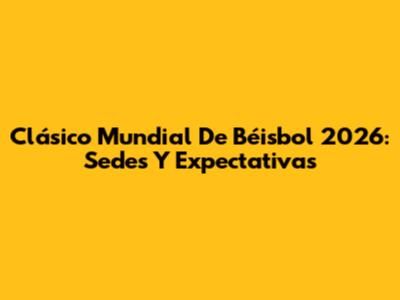 Clásico Mundial De Béisbol 2026: Sedes Y Expectativas