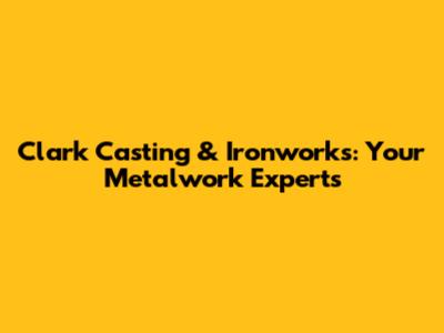 Clark Casting & Ironworks: Your Metalwork Experts