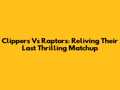 Clippers Vs Raptors: Reliving Their Last Thrilling Matchup