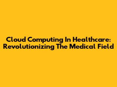 Cloud Computing In Healthcare: Revolutionizing The Medical Field
