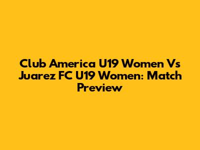 Club America U19 Women Vs Juarez FC U19 Women: Match Preview