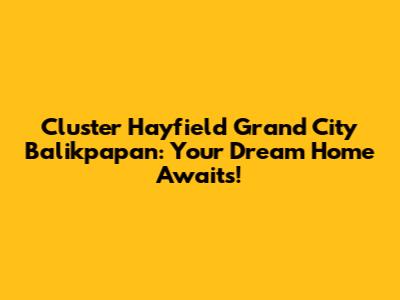 Cluster Hayfield Grand City Balikpapan: Your Dream Home Awaits!