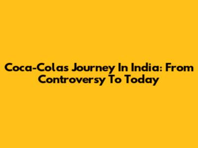 Coca-Cola's Journey In India: From Controversy To Today