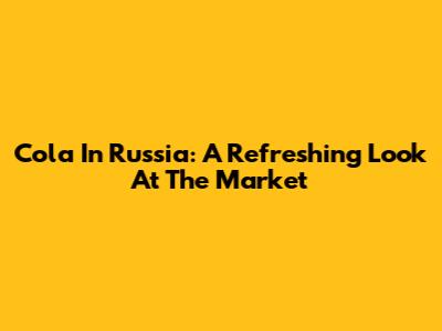 Cola In Russia: A Refreshing Look At The Market