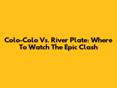 Colo-Colo Vs. River Plate: Where To Watch The Epic Clash