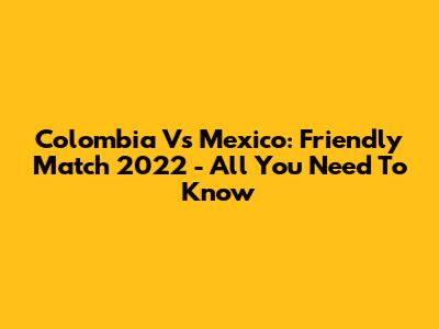 Colombia Vs Mexico: Friendly Match 2022 - All You Need To Know