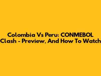 Colombia Vs Peru: CONMEBOL Clash - Preview, And How To Watch