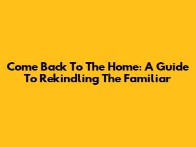 Come Back To The Home: A Guide To Rekindling The Familiar