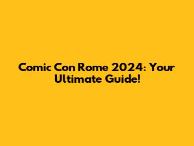 Comic Con Rome 2024: Your Ultimate Guide!