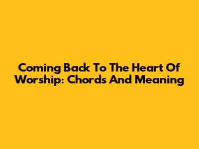 Coming Back To The Heart Of Worship: Chords And Meaning