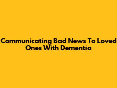 Communicating Bad News To Loved Ones With Dementia