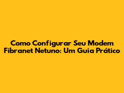 Como Configurar Seu Modem Fibranet Netuno: Um Guia Prático
