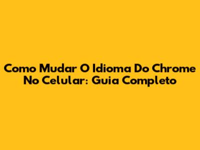 Como Mudar O Idioma Do Chrome No Celular: Guia Completo