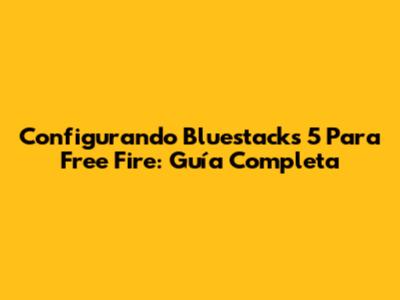 Configurando Bluestacks 5 Para Free Fire: Guía Completa