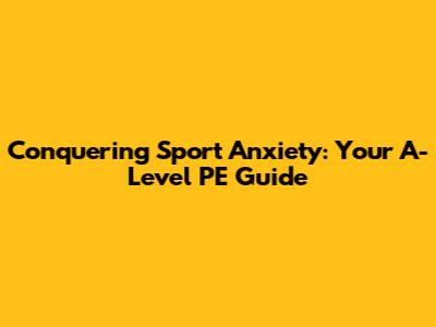 Conquering Sport Anxiety: Your A-Level PE Guide