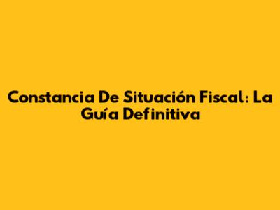 Constancia De Situación Fiscal: La Guía Definitiva