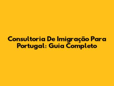 Consultoria De Imigração Para Portugal: Guia Completo