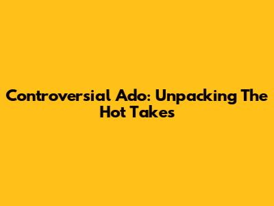 Controversial Ado: Unpacking The Hot Takes