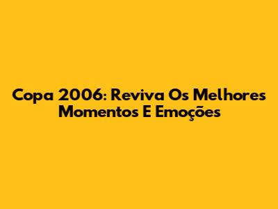 Copa 2006: Reviva Os Melhores Momentos E Emoções