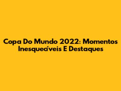 Copa Do Mundo 2022: Momentos Inesquecíveis E Destaques