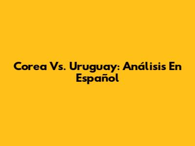 Corea Vs. Uruguay: Análisis En Español