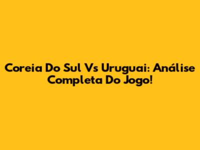 Coreia Do Sul Vs Uruguai: Análise Completa Do Jogo!