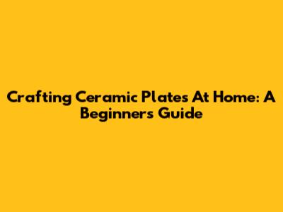 Crafting Ceramic Plates At Home: A Beginner's Guide