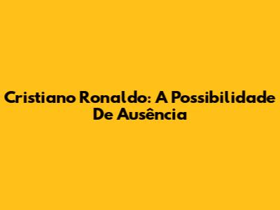 Cristiano Ronaldo: A Possibilidade De Ausência