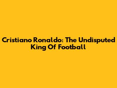 Cristiano Ronaldo: The Undisputed King Of Football