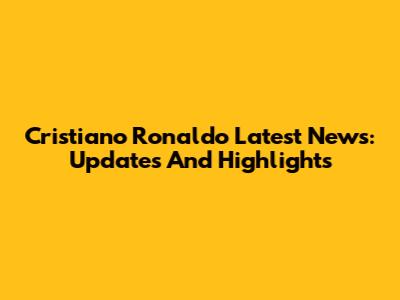 Cristiano Ronaldo Latest News: Updates And Highlights