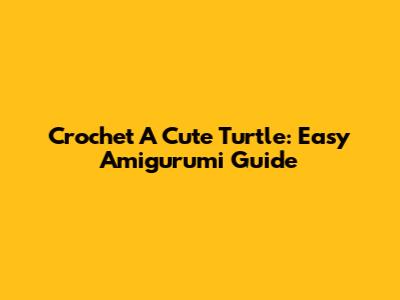 Crochet A Cute Turtle: Easy Amigurumi Guide