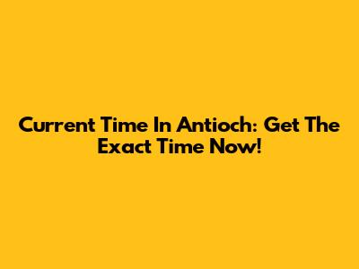 Current Time In Antioch: Get The Exact Time Now!
