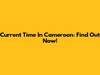 Current Time In Cameroon: Find Out Now!