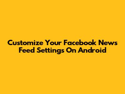Customize Your Facebook News Feed Settings On Android