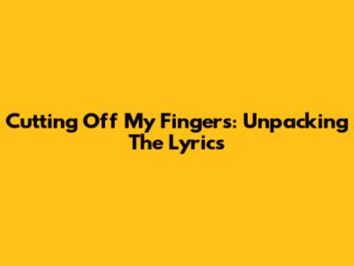 Cutting Off My Fingers: Unpacking The Lyrics