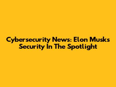 Cybersecurity News: Elon Musk's Security In The Spotlight