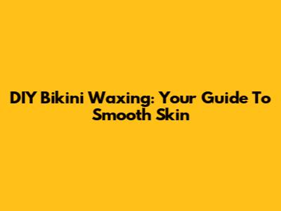 DIY Bikini Waxing: Your Guide To Smooth Skin