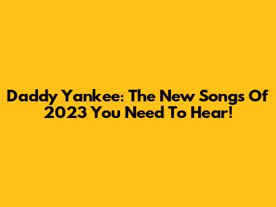 Daddy Yankee: The New Songs Of 2023 You Need To Hear!