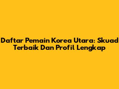 Daftar Pemain Korea Utara: Skuad Terbaik Dan Profil Lengkap